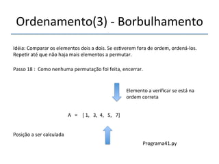 Ordenamento(3)'n'Borbulhamento' 
'''' 
Idéia:'Comparar'os'elementos'dois'a'dois.'Se'es>verem'fora'de'ordem,'ordenánlos.' 
Repe>r'até'que'não'haja'mais'elementos'a'permutar.' 
''' 
Passo'18':''Como'nenhuma'permutação'foi'feita,'encerrar.' 
' 
A'''=''''['1,'''3,''4,'''5,'''7]' 
'' 
Posição'a'ser'calculada' 
Elemento'a'verificar'se'está'na' 
ordem'correta' 
Programa41.py' 
 