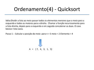 Ordenamento(4)'n'Quicksort' 
'''' 
Idéia:Dividir'a'lista'ao'meio'passar'todos'os'elementos'menores'que'o'meio'para'a' 
esquerda'e'todos'os'maiores'para'a'direita.''Chamar'a'função'recursivamente'para' 
a'lista'direita,'depois'para'a'esquerda'e'em'seguida'concatenar'as'duas.'O'caso' 
básico='lista'vazia.' 
'''' 
Passo'1':''Calcular'a'posição'do'meio''para'n'='5'meio'='2'Elemento'='4' 
' 
A'''=''''['7,'''4,'''3,'''1,'''5]' 
'' 
 