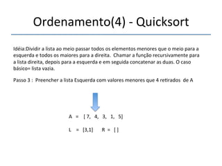 Ordenamento(4)'n'Quicksort' 
'''' 
Idéia:Dividir'a'lista'ao'meio'passar'todos'os'elementos'menores'que'o'meio'para'a' 
esquerda'e'todos'os'maiores'para'a'direita.''Chamar'a'função'recursivamente'para' 
a'lista'direita,'depois'para'a'esquerda'e'em'seguida'concatenar'as'duas.'O'caso' 
básico='lista'vazia.' 
'''' 
Passo'3':''Preencher'a'lista'Esquerda'com'valores'menores'que'4're>rados''de'A'' 
' 
A'''=''''['7,'''4,'''3,'''1,'''5]' 
' 
L''''='''[3,1]'''''''R''='''[']' 
'' 
 