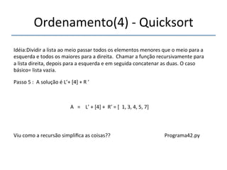 Ordenamento(4)'n'Quicksort' 
'''' 
Idéia:Dividir'a'lista'ao'meio'passar'todos'os'elementos'menores'que'o'meio'para'a' 
esquerda'e'todos'os'maiores'para'a'direita.''Chamar'a'função'recursivamente'para' 
a'lista'direita,'depois'para'a'esquerda'e'em'seguida'concatenar'as'duas.'O'caso' 
básico='lista'vazia.' 
'''' 
Passo'5':''A'solução'é'L’+'[4]'+'R'’' 
' 
A'''=''''L’'+'[4]'+''R’'='[''1,'3,'4,'5,'7]'' 
'' 
Viu'como'a'recursão'simplifica'as'coisas?? '''''''''''''''''''''''''''''''''''''''Programa42.py' 
 