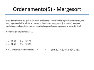Ordenamento(5)'n'Mergesort' 
'''' 
Idéia:Semelhante'ao'quicksort'com'a'diferença'que'não'faz'o'par>cionamento,'ou' 
seja,''apenas'divide'a'lista'ao'meio,'ordena'com'mergesort'(recursiva)'as'duas' 
sublistas'geradas'e'intercala'os'resultados'gerados'para'compor'a'solução'final.' 
' 
A'sua'vez'de'implementar'....' 
''' 
L'''='''[7,'4]'''''''R''='''[3,1,5]' 
L’''='''[4,'7]'''''''R’'='''[1,3,5]' 
' 
A''='L’''(intercalação'ordenada)'''R’'''''''''''=''''''''''[1'(R’)','3(R’)','4(L’),'5(R’),''7(L’)']' 
' 
 