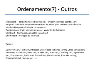 Ordenamento(7)'n'Outros' 
'''' 
Shakersort''–'Borbulhamento'bidirecional.'Também'chamado'cocktail'sort.' 
Heapsort''–'Usa'um'Heap'como'estrutura'de'dados'para'realizar'a'classificação' 
Mul>ple'Heapsort'–'Variante'do'Heapsort' 
Quicksort'com'triplo'par>cionamento'–'Variante'do'Quicksort.' 
Combsort'–'Melhorias'no'bubble'e'quicksort' 
Gnome'sort'–'Variação'da'inserção' 
'' 
Outros:' 
' 
OddnEven'Sort,'Flashsort,'Introsort,'Library'sort,'Pa>ence'sor>ng'',Tree'sort'(binary' 
tree'sort),'Strand'sort,'Bead'sort,'Bucket'sort,'Burstsort,'Coun>ng'sort,'Pigeonhole' 
sort,'Postman'sort,'Radix'sort,'Smoothsort,'Bitonic'sorter,'Pancake'sor>ng,' 
Topological'sort,''Samplesort'.....' 
'' 
 