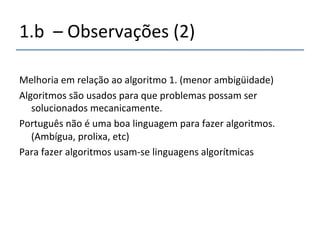 1.b''–'Observações'(2)' 
' 
Melhoria'em'relação'ao'algoritmo'1.'(menor'ambigüidade)' 
Algoritmos'são'usados'para'que'problemas'possam'ser' 
solucionados'mecanicamente.' 
Português'não'é'uma'boa'linguagem'para'fazer'algoritmos.' 
(Ambígua,'prolixa,'etc)' 
Para'fazer'algoritmos'usamnse'linguagens'algorítmicas' 
' 
' 
 