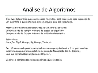 Análise'de'Algoritmos' 
''' 
Obje>vo:'Determinar'quanto'de'espaço'(memória)'será'necessária'para'execução'de' 
um'algoritmo'e'quanto'tempo'o'mesmo'levará'para'ser'executado.' 
' 
Métricas'normalmente'relacionadas'ao'tamanho'da'entrada:' 
Complexidade'de'Tempo:'Número'de'passos'do'algoritmo''' 
Complexidade'de'Espaço:'Número'de'unidades'de'memória' 
'' 
Es>ma>vas:' 
Notações'Big'O,'Omega,'Big'Omega,'Theta,etc' 
' 
Exs:'''O'Número'de'passos'executados'em'uma'pesquisa'binária'é'proporcional'ao' 
logaritmo'do'comprimento'da'lista'de'entrada.'Na'notação'Big'O.''Dizemos' 
'que'sua'complexidade'de'tempo'é'O(log(n)).'' 
' 
Vejamos'a'complexidade'dos'algoritmos'aqui'estudados.' 
'' 
 