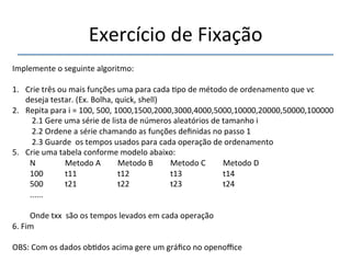 Exercício'de'Fixação' 
''' 
Implemente'o'seguinte'algoritmo:' 
' 
1. Crie'três'ou'mais'funções'uma'para'cada'>po'de'método'de'ordenamento'que'vc' 
deseja'testar.'(Ex.'Bolha,'quick,'shell)' 
2. Repita'para'i'='100,'500,'1000,1500,2000,3000,4000,5000,10000,20000,50000,100000' 
'2.1'Gere'uma'série'de'lista'de'números'aleatórios'de'tamanho'i' 
'2.2'Ordene'a'série'chamando'as'funções'definidas'no'passo'1' 
'2.3'Guarde''os'tempos'usados'para'cada'operação'de'ordenamento' 
5. Crie'uma'tabela'conforme'modelo'abaixo:' 
N ' ' 'Metodo'A 'Metodo'B 'Metodo'C' 'Metodo'D' 
100 '' 't11 ' ' 't12 ' ' 't13 ' ' 't14' 
500'' 't21 ' ' 't22 ' ' 't23 ' ' 't24 '' 
...... ' '' 
' 
Onde'txx''são'os'tempos'levados'em'cada'operação' 
6.'Fim' 
' 
OBS:'Com'os'dados'ob>dos'acima'gere'um'gráfico'no'openoffice' 
' 
 