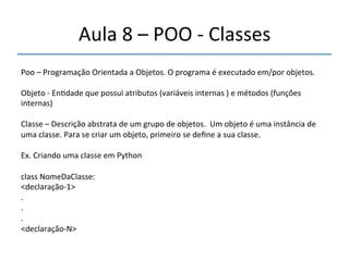 Aula'8'–'POO'n'Classes'' 
''' 
Poo'–'Programação'Orientada'a'Objetos.'O'programa'é'executado'em/por'objetos.' 
' 
Objeto'n'En>dade'que'possui'atributos'(variáveis'internas')'e'métodos'(funções' 
internas)' 
' 
Classe'–'Descrição'abstrata'de'um'grupo'de'objetos.''Um'objeto'é'uma'instância'de' 
uma'classe.'Para'se'criar'um'objeto,'primeiro'se'define'a'sua'classe.' 
' 
Ex.'Criando'uma'classe'em'Python' 
' 
class'NomeDaClasse:' 
<declaraçãon1>' 
.' 
.' 
.' 
<declaraçãonN>'' 
' 
 