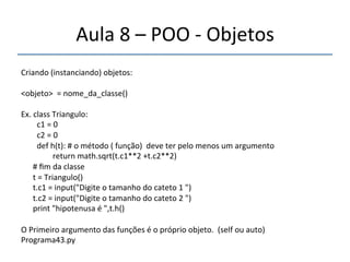 Aula'8'–'POO'n'Objetos'' 
''' 
Criando'(instanciando)'objetos:' 
' 
<objeto>''='nome_da_classe()' 
' 
Ex.'class'Triangulo:' 
''''''''c1'='0' 
''''''''c2'='0' 
''''''''def'h(t):'#'o'método'('função)''deve'ter'pelo'menos'um'argumento' 
''''''''''''''''return'math.sqrt(t.c1**2'+t.c2**2)' 
''''''#'fim'da'classe' 
''''''t'='Triangulo()' 
''''''t.c1'='input("Digite'o'tamanho'do'cateto'1'")' 
''''''t.c2'='input("Digite'o'tamanho'do'cateto'2'")' 
''''''print'"hipotenusa'é'",t.h()' 
' 
O'Primeiro'argumento'das'funções'é'o'próprio'objeto.''(self'ou'auto)'' 
Programa43.py' 
' 
 