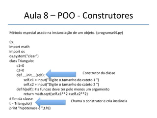 Aula'8'–'POO'n'Construtores' 
''' 
Método'especial'usado'na'instanciação'de'um'objeto.'(programa44.py)' 
' 
Ex.' 
import'math' 
import'os' 
os.system("clear")' 
class'Triangulo:' 
''''''''c1=0' 
''''''''c2=0' 
''''''''def'__init__(self):'''' 
Construtor'da'classe' 
''''''''''''''''self.c1'='input("Digite'o'tamanho'do'cateto'1'")' 
''''''''''''''''self.c2'='input("Digite'o'tamanho'do'cateto'2'")' 
''''''''def'h(self):'#'a'funcao'deve'ter'pelo'menos'um'argumento' 
''''''''''''''''return'math.sqrt(self.c1**2'+self.c2**2)' 
#'fim'da'classe' 
t'='Triangulo()' 
print'"hipotenusa'é'",t.h() '' 
Chama'o'construtor'e'cria'instância' 
 