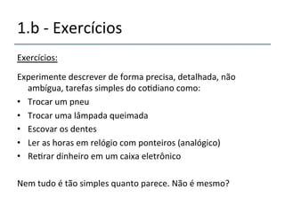 1.b'n'Exercícios'' 
Exercícios:' 
' 
Experimente'descrever'de'forma'precisa,'detalhada,'não' 
ambígua,'tarefas'simples'do'co>diano'como:' 
• Trocar'um'pneu' 
• Trocar'uma'lâmpada'queimada' 
• Escovar'os'dentes' 
• Ler'as'horas'em'relógio'com'ponteiros'(analógico)' 
• Re>rar'dinheiro'em'um'caixa'eletrônico' 
Nem'tudo'é'tão'simples'quanto'parece.'Não'é'mesmo?' 
' 
'' 
 