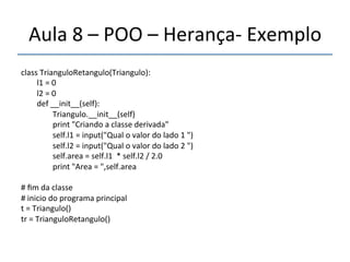 Aula'8'–'POO'–'Herançan'Exemplo' 
''' 
class'TrianguloRetangulo(Triangulo):' 
''''''''l1'='0' 
''''''''l2'='0' 
''''''''def'__init__(self):' 
''''''''''''''''Triangulo.__init__(self)' 
''''''''''''''''print'"Criando'a'classe'derivada"' 
''''''''''''''''self.l1'='input("Qual'o'valor'do'lado'1'")' 
''''''''''''''''self.l2'='input("Qual'o'valor'do'lado'2'")' 
''''''''''''''''self.area'='self.l1''*'self.l2'/'2.0' 
''''''''''''''''print'"Area'='",self.area' 
' 
#'fim'da'classe' 
#'inicio'do'programa'principal' 
t'='Triangulo()'''''''''''''''' 
tr'='TrianguloRetangulo()' 
 