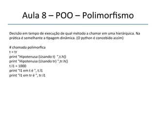 Aula'8'–'POO'–'Polimorfismo' 
''' 
Decisão'em'tempo'de'execução'de'qual'método'a'chamar'em'uma'hierárquica.'Na' 
prá>ca'é'semelhante'a'>pagem'dinâmica.'(O'python'é'concebido'assim)' 
#'chamada'polimorfica' 
t'='tr' 
print'"Hipotenusa'(Usando't)''",t.h()' 
print'"Hipotenusa'(Usando'tr)'",tr.h()' 
t.l1'='1000' 
print'"l1'em't'é'",'t.l1' 
print'"l1'em'tr'é'",'tr.l1' 
 