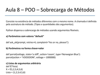 Aula'8'–'POO'–'Sobrecarga'de'Métodos' 
''' 
Consiste'na'existência'de'métodos'diferentes'com'o'mesmo'nome.'A'chamada'é'definida' 
pela'assinatura'do'método.'(Tipos'e'quan>dades'dos'argumentos).' 
' 
Python'dispensa'a'sobrecarga'de'métodos'usando'argumentos'flexíveis.' 
' 
a)"Parâmetros"com"valores"“default”" 
' 
def'ask_ok(prompt,'retries=4,'complaint=’Yes'or'no,'please!’):' 
' 
b)"Parâmetros"na"forma"chave=valor" 
' 
def'parrot(voltage,'state=’a's>ff’,'ac>on=’voom’,'type=’Norwegian'Blue’):' 
parrot(ac>on'='’VOOOOOM’,'voltage'='1000000)' 
' 
c)"Listas"de"argumentos"arbitrária" 
def'f(*lista)' 
X'='f(1,2,3,4,5,6)' 
Lista'='(1,2,3,4,5,6)"" 
' 
 