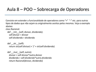 Aula'8'–'POO'–'Sobrecarga'de'Operadores' 
''' 
Consiste'em'estender'a'funcionalidade'de'operadores'como'“+”''“n”'etc.'para'outros' 
>pos'de'dados'que'não'sejam'os'originalmente'aceitos'pelos'mesmos.'Veja'o'exemplo' 
abaixo:' 
class'Racional:' 
'''def'__init__(self,'divisor,'dividendo):' 
''''''self.divisor'='divisor' 
''''''self.dividendo'='dividendo' 
' 
'''def'__str__(self):' 
''''''return'str(self.divisor)'+''/''+'str(self.dividendo)' 
' 
'''def'__mul__(self,'outro):' 
''''''divisor'='self.divisor*outro.divisor' 
''''''dividendo'='self.dividendo*outro.dividendo' 
''''''return'Racional(divisor,'dividendo)' 
'' 
 
