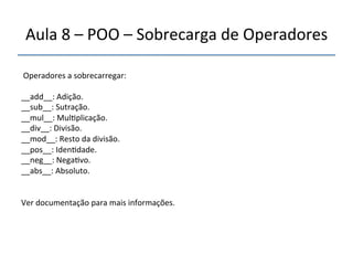 Aula'8'–'POO'–'Sobrecarga'de'Operadores' 
''' ' 
Operadores'a'sobrecarregar:' 
' 
__add__:'Adição.'' 
__sub__:'Sutração.'' 
__mul__:'Mul>plicação.' 
__div__:'Divisão.' 
__mod__:'Resto'da'divisão.' 
__pos__:'Iden>dade.' 
__neg__:'Nega>vo.'' 
__abs__:'Absoluto.'' 
'' 
Ver'documentação'para'mais'informações.' 
 