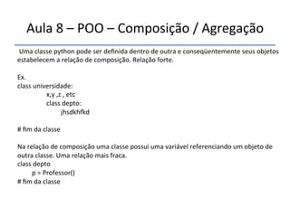 Aula'8'–'POO'–'Composição'/'Agregação' 
''' 
'Uma'classe'python'pode'ser'definida'dentro'de'outra'e'conseqüentemente'seus'objetos' 
estabelecem'a'relação'de'composição.'Relação'forte.' 
' 
Ex.' 
class'universidade: '' 
' 'x,y',z','etc' 
' 'class'depto:' 
' ' 'jhsdkhìd' 
' 
#'fim'da'classe' 
' 
Na'relação'de'composição'uma'classe'possui'uma'variável'referenciando'um'objeto'de' 
outra'classe.'Uma'relação'mais'fraca.' 
class'depto' 
'p'='Professor()' 
#'fim'da'classe' 
'' 
 