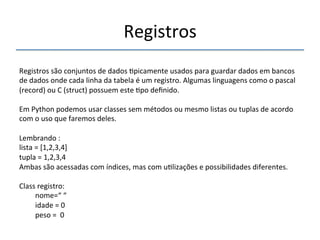 Registros' 
''' 
Registros'são'conjuntos'de'dados'>picamente'usados'para'guardar'dados'em'bancos' 
de'dados'onde'cada'linha'da'tabela'é'um'registro.'Algumas'linguagens'como'o'pascal' 
(record)'ou'C'(struct)'possuem'este'>po'definido.' 
' 
Em'Python'podemos'usar'classes'sem'métodos'ou'mesmo'listas'ou'tuplas'de'acordo' 
com'o'uso'que'faremos'deles.' 
' 
Lembrando':' '' 
lista'='[1,2,3,4]' 
tupla'='1,2,3,4' 
Ambas'são'acessadas'com'índices,'mas'com'u>lizações'e'possibilidades'diferentes.' 
' 
Class'registro:' 
'nome=“'“' 
'idade'='0' 
'peso'=''0' 
' 
 
