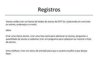 Registros' 
''' 
Vamos'então'criar'um'banco'de'dados'de'alunos'do'IFETnCe.'Colocando'em'uma'lista' 
os'nomes,'endereços'e'enmails.' 
' 
Idéia:' 
' 
Criar'uma'classe'alunos,'criar'uma'lista'vazia'para'adicionar'os'alunos,'perguntar'a' 
quan>dade'de'alunos'a'cadastrar'criar'um'programa'para'cadastrar'ou'mostrar'a'lista' 
de'alunos.' 
' 
'' 
Uma'melhora:'criar'um'menu'de'entrada'para'que'o'usuário'escolha'o'que'deseja' 
fazer.' 
' 
 