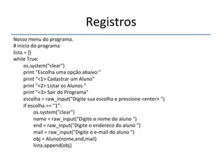 Registros' 
''' 
Nosso'menu'do'programa.' 
#'inicio'do'programa' 
lista'='[]' 
while'True:' 
''''''''os.system("clear")' 
''''''''print'"Escolha'uma'opção'abaixo:"' 
''''''''print'"<1>'Cadastrar'um'Aluno"' 
''''''''print'"<2>'Listar'os'Alunos'"' 
''''''''print'"<3>'Sair'do'Programa"' 
''''''''escolha'='raw_input("Digite'sua'escolha'e'pressione'<enter>'")' 
''''''''if'escolha'=='"1”:' 
''''''''''''''''os.system("clear")' 
''''''''''''''''nome'='raw_input("Digite'o'nome'do'aluno'")' 
''''''''''''''''end'='raw_input("Digite'o'endereco'do'aluno'")' 
''''''''''''''''mail'='raw_input("Digite'o'enmail'do'aluno'")' 
''''''''''''''''obj'='Aluno(nome,end,mail)' 
''''''''''''''''lista.append(obj)' 
''''''''' 
' 
 