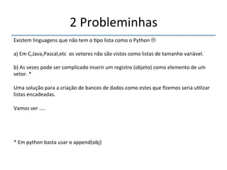 2'Probleminhas' 
''' 
Existem'linguagens'que'não'tem'o'>po'lista'como'o'Python'$' 
' 
a)'Em'C,Java,Pascal,etc''os'vetores'não'são'vistos'como'listas'de'tamanho'variável.' 
' 
b)'As'vezes'pode'ser'complicado'inserir'um'registro'(objeto)'como'elemento'de'um' 
vetor.'*' 
' 
Uma'solução'para'a'criação'de'bancos'de'dados'como'estes'que'fizemos'seria'u>lizar' 
listas'encadeadas.' 
' 
Vamos'ver'....' 
'''' 
*'Em'python'basta'usar'o'append(obj)' 
' 
 