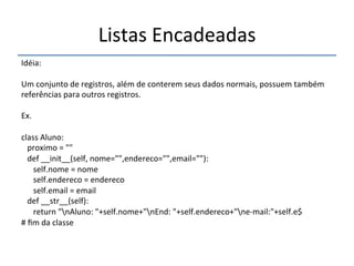Listas'Encadeadas' 
''' 
Idéia:' 
' 
Um'conjunto'de'registros,'além'de'conterem'seus'dados'normais,'possuem'também' 
referências'para'outros'registros.' 
' 
Ex.' 
' 
class'Aluno:' 
'''proximo'='""' 
'''def'__init__(self,'nome="",endereco="",email=""):' 
''''''self.nome'='nome' 
''''''self.endereco'='endereco' 
''''''self.email'='email' 
'''def'__str__(self):' 
''''''return'"nAluno:'"+self.nome+"nEnd:'"+self.endereco+"nenmail:"+self.e$' 
#'fim'da'classe' 
'' 
 