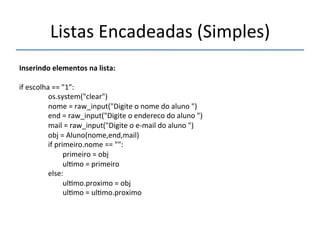 Listas'Encadeadas'(Simples)' 
''' 
Inserindo"elementos"na"lista:" 
' 
if'escolha'=='"1":' 
''''''''''''''''os.system("clear")' 
''''''''''''''''nome'='raw_input("Digite'o'nome'do'aluno'")' 
''''''''''''''''end'='raw_input("Digite'o'endereco'do'aluno'")' 
''''''''''''''''mail'='raw_input("Digite'o'enmail'do'aluno'")' 
''''''''''''''''obj'='Aluno(nome,end,mail)' 
''''''''''''''''if'primeiro.nome'=='"":' 
''''''''''''''''''''''''primeiro'='obj' 
''''''''''''''''''''''''ul>mo'='primeiro' 
''''''''''''''''else:' 
''''''''''''''''''''''''ul>mo.proximo'='obj' 
''''''''''''''''''''''''ul>mo'='ul>mo.proximo' 
''' 
 