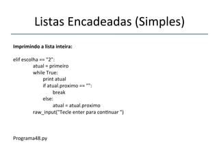 Listas'Encadeadas'(Simples)' 
''' 
Imprimindo"a"lista"inteira:" 
' 
elif'escolha'=='"2":' 
''''''''''''''''atual'='primeiro' 
''''''''''''''''while'True:' 
''''''''''''''''''''''''print'atual' 
''''''''''''''''''''''''if'atual.proximo'=='"":' 
''''''''''''''''''''''''''''''''break' 
''''''''''''''''''''''''else:' 
''''''''''''''''''''''''''''''''atual'='atual.proximo' 
''''''''''''''''raw_input("Tecle'enter'para'con>nuar'")' 
''' 
Programa48.py' 
' 
 