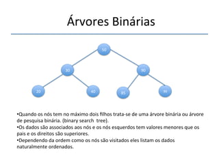 'Árvores'Binárias' 
''' 
'' 
30' 
50' 
90' 
20' 40' 85' 99' 
• Quando'os'nós'tem'no'máximo'dois'filhos'tratanse'de'uma'árvore'binária'ou'árvore' 
de'pesquisa'binária.'(binary'search''tree).' 
• Os'dados'são'associados'aos'nós'e'os'nós'esquerdos'tem'valores'menores'que'os' 
pais'e'os'direitos'são'superiores.' 
• Dependendo'da'ordem'como'os'nós'são'visitados'eles'listam'os'dados' 
naturalmente'ordenados.' 
' 
 