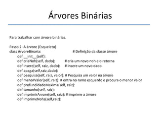 'Árvores'Binárias'' 
''' 
'' 
Para'trabalhar'com'árvore'binárias.' 
' 
Passo'2:'A'árvore'(Esqueleto)' 
class'ArvoreBinaria:' ' ' ' '#'Definição'da'classe'árvore' 
'def'__init__(self):' 
'def'criaNoh(self,'dado): ' '#'cria'um'novo'noh'e'o'retorna' 
'def'insere(self,'raiz,'dado): '#'insere'um'novo'dado' 
'def'apaga(self,raiz,dado):' 
'def'pesquisa(self,'raiz,'valor):'#'Pesquisa'um'valor'na'árvore' 
'def'menorValor(self,'raiz):'#'entra'no'ramo'esquerdo'e'procura'o'menor'valor' 
'def'profundidadeMaxima(self,'raiz):' 
'def'tamanho(self,'raiz):' 
'def'imprimirArvore(self,'raiz):'#'imprime'a'árvore' 
'def'imprimeNohs(self,raiz):' 
' '' 
 