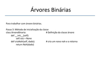 'Árvores'Binárias'' 
''' 
'' 
Para'trabalhar'com'árvore'binárias.' 
' 
Passo'3:'Método'de'inicialização'da'classe' 
class'ArvoreBinaria:' ' ' ' '#'Definição'da'classe'árvore' 
'def'__init__(self):' 
' 'self.raiz'='None' '' 
'def'criaNoh(self,'dado): ' ' '#'cria'um'novo'noh'e'o'retorna' 
' 'return'Noh(dado) ' ' ' '' 
 