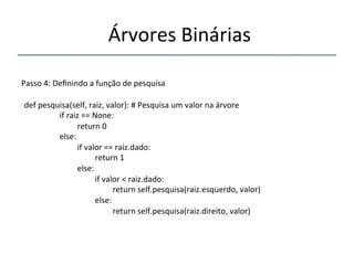'Árvores'Binárias'' 
''' 
'' 
Passo'4:'Definindo'a'função'de'pesquisa' 
'' 
def'pesquisa(self,'raiz,'valor):'#'Pesquisa'um'valor'na'árvore' 
' 'if'raiz'=='None:' 
' ' 'return'0' 
' 'else:' 
' ' 'if'valor'=='raiz.dado:' 
' ' ' 'return'1' 
' ' 'else:' 
' ' ' 'if'valor'<'raiz.dado:' 
' ' ' ' 'return'self.pesquisa(raiz.esquerdo,'valor)' 
' ' ' 'else:' 
' ' ' ' 'return'self.pesquisa(raiz.direito,'valor)' 
 