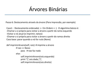 'Árvores'Binárias'' 
''' 
'' 
Passo'6:'Deslocamento'através'da'árvore'(Para'impressão,'por'exemplo)' 
'' 
Caso1':''Deslocamento'ordenado('n>''Em'Ordem'<n').''O'algoritmo'básico'é:' 
n Chamar'a'si'próprio'para'visitar'a'árvore'a'par>r'do'ramo'esquerdo' 
n Visitar'o'nó'atual'(e'imprimir,'talvez)' 
n Chamar'a'si'própria'para'visitar'a'árvore'a'par>r'do'ramos'direito' 
Caso'base:'parar'quando'o'nó'for'nulo'(None)' 
' 
def'imprimirArvore(self,'raiz):'#'imprime'a'árvore' 
' 'if'raiz'=='None:' 
' ' 'pass'''#'nao'faz'nada' 
' 'else:' 
' ' 'self.imprimirArvore(raiz.esquerdo)' 
' ' 'print'"{",raiz.dado,"}",' 
' ' 'self.imprimirArvore(raiz.direito)' 
 