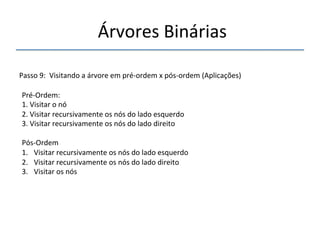 'Árvores'Binárias'' 
''' 
'' 
Passo'9:''Visitando'a'árvore'em'prénordem'x'pósnordem'(Aplicações)' 
'' 
PrénOrdem:' 
1.'Visitar'o'nó' 
2.'Visitar'recursivamente'os'nós'do'lado'esquerdo' 
3.'Visitar'recursivamente'os'nós'do'lado'direito '' 
' 
PósnOrdem' 
1. Visitar'recursivamente'os'nós'do'lado'esquerdo' 
2. Visitar'recursivamente'os'nós'do'lado'direito' 
3. Visitar'os'nós' 
'' 
 