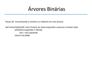 'Árvores'Binárias'' 
''' 
'' 
Passo'10:''Encontrando'o'mínimo'e'o'máximo'em'uma'árvore:' 
' 
def'menorValor(self,'raiz):'#'entra'no'ramo'esquerdo'e'procura'o'menor'valor' 
' 'while(raiz.esquerdo'!='None):' 
' ' 'raiz'='raiz.esquerdo' 
' 'return'raiz.dado' 
''''' 
 