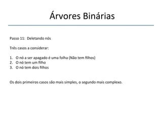 'Árvores'Binárias'' 
''' 
'' 
Passo'11:''Deletando'nós' 
' 
Três'casos'a'considerar:' 
' 
1. O'nó'a'ser'apagado'é'uma'folha'(Não'tem'filhos)' 
2. O'nó'tem'um'filho' 
3. O'nó'tem'dois'filhos' 
' 
Os'dois'primeiros'casos'são'mais'simples,'o'segundo'mais'complexo.' 
''' 
 