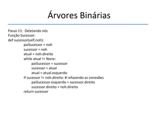 'Árvores'Binárias'' 
''' 
'' 
Passo'11:''Deletando'nós' 
Função'Sucessor:' 
def'sucessor(self,noh):' 
' 'paiSucessor'='noh' 
' 'sucessor'='noh' 
' 'atual'='noh.direito' 
' 'while'atual'!='None:' 
' ' 'paiSucessor'='sucessor' 
' ' 'sucessor'='atual' 
' ' 'atual'='atual.esquerdo' 
' 'if'sucessor'!='noh.direito:'#'refazendo'as'conexões' 
' ' 'paiSucessor.esquerdo'='sucessor.direito' 
' ' 'sucessor.direito'='noh.direito' 
' 'return'sucessor' 
'' 
 