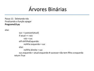 'Árvores'Binárias'' 
''' 
'' 
Passo'11:''Deletando'nós' 
Finalizando'a'função'apagar' 
Programa53.py" 
' 
else:' 
' ' 'suc'='sucessor(atual)' 
' ' 'if'atual'=='raiz:' 
' ' ' 'raiz'='suc' 
' ' 'elif'ehFilhoEsquerdo:' 
' ' ' 'nohPai.esquerdo'='suc' 
' ' 'else:' 
' ' ' 'nohPai.direito'='suc' 
' ' 'suc.esquerdo'='atual.esquerdo'#'sucessor'não'tem'filho'a'esquerda' 
' 'return'True' 
'' 
 