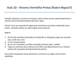 Aula'10'–'Árvores'VermelhonPretas'(RubronNegras?)' 
''' 
'' 
Solução:'balancear'a'árvore'na'inserção.'Cada'nó'deve'possuir'aproximadamente'o' 
mesmo'número'de'descendentes'dos'dois''lados.' 
' 
Como?:'Usar'um'conjunto'de'regras'que'constroem'o'que'ficou'conhecido'como' 
árvore''vermelhonpretas'ou'rubronnegras'(como'queira).' 
' 
Regras:' 
' 
1. Os'nós'são'coloridos'(Vermelho'ou'Preto)'(Se'vc'não'gostar'pode'usar'amarelon 
azul,'verdenrosa,'etc).' 
2. A'raiz'é'sempre'preta.' 
3. Se'um'nó'é'vermelho,'seu'filho'é'preto(O'contrário'não'é''válido)' 
4. Todos'os'caminhos'até'as'folhas'ou'um'filho'nulo'(None)'devem'ter'o'mesmo' 
número'de'nós'pretos'(Comprimento'de'pretos)' 
' 
Só'é'aceita'inserção'de'novos'elementos'na'árvore'se'as'regras'acima'forem' 
sa>sfeitas.'' 
'' 
 