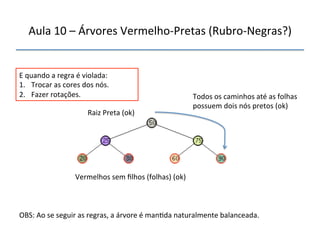 Aula'10'–'Árvores'VermelhonPretas'(RubronNegras?)' 
''' 
'' 
E'quando'a'regra'é'violada:' 
1. Trocar'as'cores'dos'nós.' 
2. Fazer'rotações.' 
'Raiz'Preta'(ok)' 
Vermelhos'sem'filhos'(folhas)'(ok)' 
Todos'os'caminhos'até'as'folhas' 
possuem'dois'nós'pretos'(ok)' 
OBS:'Ao'se'seguir'as'regras,'a'árvore'é'man>da'naturalmente'balanceada.' 
 