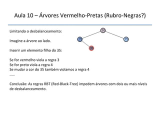 Aula'10'–'Árvores'VermelhonPretas'(RubronNegras?)' 
''' 
'' 
Limitando'o'desbalanceamento:' 
' 
Imagine'a'árvore'ao'lado.' 
' 
Inserir'um'elemento'filho'do'35:' 
' 
Se'for'vermelho'viola'a'regra'3' 
Se'for'preto'viola'a'regra'4' 
Se'mudar'a'cor'do'35'também'violamos'a'regra'4' 
.....' 
' 
Conclusão:'As'regras'RBT'(RednBlacknTree)'impedem'árvores'com'dois'ou'mais'níveis' 
de'desbalanceamento.'' 
'' 
 