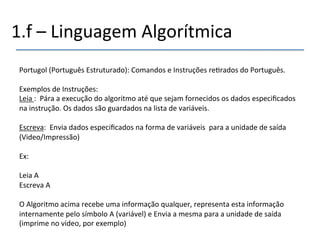 1.f'–'Linguagem'Algorítmica' 
Portugol'(Português'Estruturado):'Comandos'e'Instruções're>rados'do'Português.' 
' 
Exemplos'de'Instruções:' 
Leia':''Pára'a'execução'do'algoritmo'até'que'sejam'fornecidos'os'dados'especificados' 
na'instrução.'Os'dados'são'guardados'na'lista'de'variáveis.' 
' 
Escreva:''Envia'dados'especificados'na'forma'de'variáveis''para'a'unidade'de'saída' 
(Video/Impressão)' 
' 
Ex:' 
' 
Leia'A' 
Escreva'A' 
' 
O'Algoritmo'acima'recebe'uma'informação'qualquer,'representa'esta'informação' 
internamente'pelo'símbolo'A'(variável)'e'Envia'a'mesma'para'a'unidade'de'saída' 
(imprime'no'vídeo,'por'exemplo)' 
' 
 