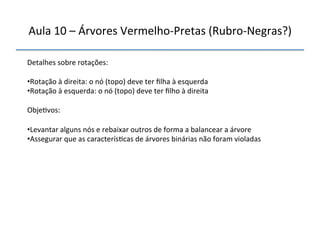 Aula'10'–'Árvores'VermelhonPretas'(RubronNegras?)' 
''' 
'' 
Detalhes'sobre'rotações:' 
' 
• Rotação'à'direita:'o'nó'(topo)'deve'ter'filha'à'esquerda' 
• Rotação'à'esquerda:'o'nó'(topo)'deve'ter'filho'à'direita' 
Obje>vos:' 
' 
• Levantar'alguns'nós'e'rebaixar'outros'de'forma'a'balancear'a'árvore' 
• Assegurar'que'as'caracterís>cas'de'árvores'binárias'não'foram'violadas' 
'' 
''' 
 