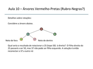 Aula'10'–'Árvores'VermelhonPretas'(RubronNegras?)' 
''' 
'' 
Detalhes'sobre'rotações:' 
' 
Considere'a'árvore'abaixo.' 
''''''' 
Neto'de'fora' Neto'de'dentro' 
Qual'seria'o'resultado'de'rotacionar'o'25'(topo'50)''à'direita?''O'Filho'direito'do' 
25'passará'a'ser'50,'mas'37'não'pode'ser'filho'esquerdo.'A'solução'é'então' 
reconectar'o'37'a'outro'nó' 
' 
 
