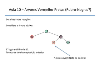 Aula'10'–'Árvores'VermelhonPretas'(RubronNegras?)' 
''' 
'' 
Detalhes'sobre'rotações:' 
' 
Considere'a'árvore'abaixo.' 
''''''' 
37'agora'é'filho'de'50.' 
Tornounse'>o'de'sua'posição'anterior' 
Nó'crossover!'(Neto'de'dentro)' 
 