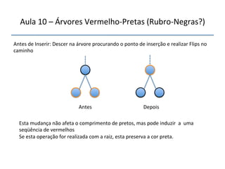 Aula'10'–'Árvores'VermelhonPretas'(RubronNegras?)' 
''' 
'' 
Antes'de'Inserir:'Descer'na'árvore'procurando'o'ponto'de'inserção'e'realizar'Flips'no' 
caminho' 
' 
Antes' Depois' 
Esta'mudança'não'afeta'o'comprimento'de'pretos,'mas'pode'induzir''a''uma' 
seqüência'de'vermelhos' 
Se'esta'operação'for'realizada'com'a'raiz,'esta'preserva'a'cor'preta.' 
 