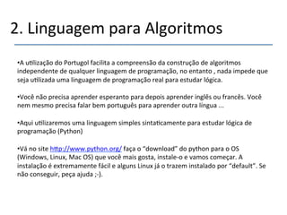 2.'Linguagem'para'Algoritmos' 
• A'u>lização'do'Portugol'facilita'a'compreensão'da'construção'de'algoritmos' 
independente'de'qualquer'linguagem'de'programação,'no'entanto','nada'impede'que' 
seja'u>lizada'uma'linguagem'de'programação'real'para'estudar'lógica.' 
• Você'não'precisa'aprender'esperanto'para'depois'aprender'inglês'ou'francês.'Você' 
nem'mesmo'precisa'falar'bem'português'para'aprender'outra'língua'...' 
• Aqui'u>lizaremos'uma'linguagem'simples'sinta>camente'para'estudar'lógica'de' 
programação'(Python)' 
• Vá'no'site'h|p://www.python.org/'faça'o'“download”'do'python'para'o'OS' 
(Windows,'Linux,'Mac'OS)'que'você'mais'gosta,'instaleno'e'vamos'começar.'A' 
instalação'é'extremamente'fácil'e'alguns'Linux'já'o'trazem'instalado'por'“default”.'Se' 
não'conseguir,'peça'ajuda';n).' 
' 
 