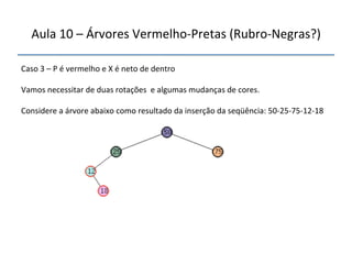 Aula'10'–'Árvores'VermelhonPretas'(RubronNegras?)' 
''' 
'' 
Caso'3'–'P'é'vermelho'e'X'é'neto'de'dentro' 
' 
Vamos'necessitar'de'duas'rotações''e'algumas'mudanças'de'cores.' 
' 
Considere'a'árvore'abaixo'como'resultado'da'inserção'da'seqüência:'50n25n75n12n18' 
' 
 