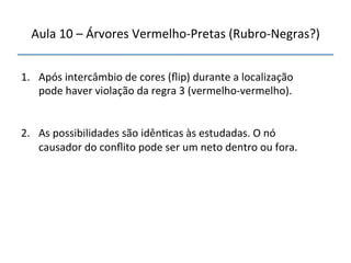 Aula'10'–'Árvores'VermelhonPretas'(RubronNegras?)' 
''' 
'' 
1. Após'intercâmbio'de'cores'(flip)'durante'a'localização' 
pode'haver'violação'da'regra'3'(vermelhonvermelho).' 
' 
2. As'possibilidades'são'idên>cas'às'estudadas.'O'nó' 
causador'do'conflito'pode'ser'um'neto'dentro'ou'fora.'' 
 
