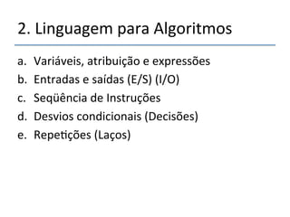 2.'Linguagem'para'Algoritmos' 
a. Variáveis,'atribuição'e'expressões' 
b. Entradas'e'saídas'(E/S)'(I/O)' 
c. Seqüência'de'Instruções' 
d. Desvios'condicionais'(Decisões)' 
e. Repe>ções'(Laços)' 
 