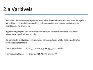 2.a'Variáveis' 
Variáveis'são'nomes'que'representam'dados.'Assemelhamnse'às'variáveis'da'álgebra.' 
Na'prá>ca'representam'um'endereço'de'memória'e'um'>po'de'dado'que'está' 
guardado'neste'endereço.' 
' 
Algumas'linguagens'são'restri>vas'com'relação'aos'>pos'de'dados'(Sistemas' 
fortemente'>pados),''outras'não.'' 
' 
Os'nomes'de'variáveis'devem'começar'com'caracteres'alfabé>cos'e'podem'ter' 
restrições'de'tamanho.' 
' 
Exemplos'válidos:'''''''A,'a','_1,'nome,'x,y,'xx,'yy,'_taxa,'media'' 
' 
Exemplos'inválidos:'''n1,'1nome,'234,'*8,'9,''/3,'!3,'?2,'' 
 