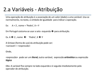 2.a'Variáveis'n'Atribuição' 
Uma'operação'de'atribuição'é'a'associação'de'um'valor'(dado)'a'uma'variável.'Usanse' 
normalmente,'no'texto,'o'símbolo'de'igualdade''para'indicar'a'operação.' 
' 
Ex:''''''A'='2','nome'='‘Pedro’,'X'='Y' 
' 
Em'Portugol'costumanse'usar'a'seta''esquerda'!'para'atribuição.' 
' 
Ex.'A'!'2','nome''! ‘Pedro’,'X'!'Y' 
' 
A'Sintaxe'(forma'de'uso)'da'atribuição'pode'ser:' 
<variavel>'='<expressão>' 
' 
Onde,' 
' 
<expressão>''pode'ser'um'literal,(outra'variável,''expressão'aritmé+ca(ou'expressão' 
lógica( 
' 
Obs:'A'variável'fica'sempre'no'lado'esquerdo'e'é'seguida'imediatamente'pelo' 
operador'de'atribuição.'' 
' 
 